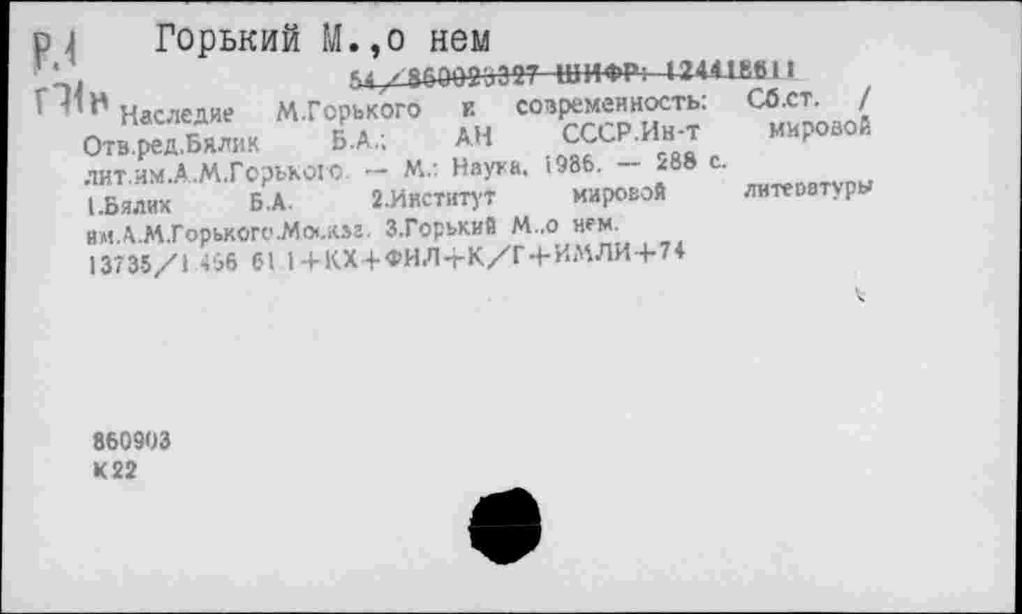 ﻿Горький М.,о нем
54/^083387 ШИ-»Р: И44-ШЯ 1
современность; Сб.ст. /
СССР.Ин-т мироаой
мировой
Наследие М.Горького к
Отв.ред.Бялик	Б .А.;	АН
лит.им.А.М.Горького - М.: Наука. 1986. - ^8» с.
I.Бялик	Б.А. 2.Институт
им.А.М.Горькогс'.Мо<.юг. З.Горький М..о нем.
13735/1 456 61 )+КХ+ФИЛ-гК/Г+ИМЛИ+7*
литеоатуры
860903 К 22